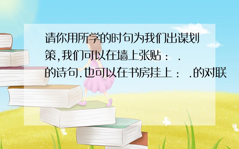 请你用所学的时句为我们出谋划策,我们可以在墙上张贴： .的诗句.也可以在书房挂上： .的对联