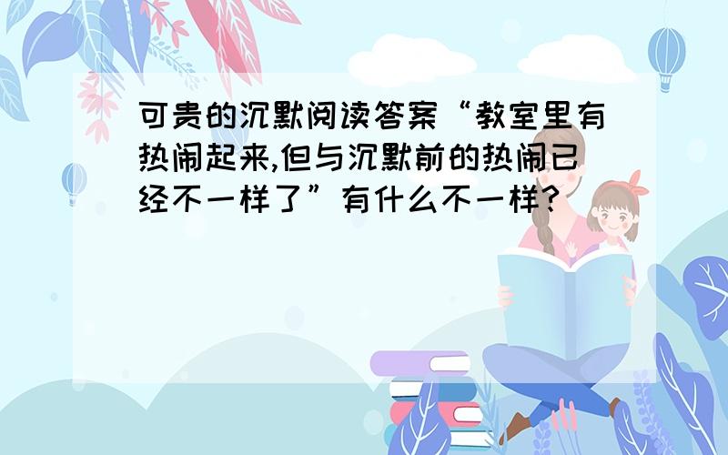 可贵的沉默阅读答案“教室里有热闹起来,但与沉默前的热闹已经不一样了”有什么不一样?