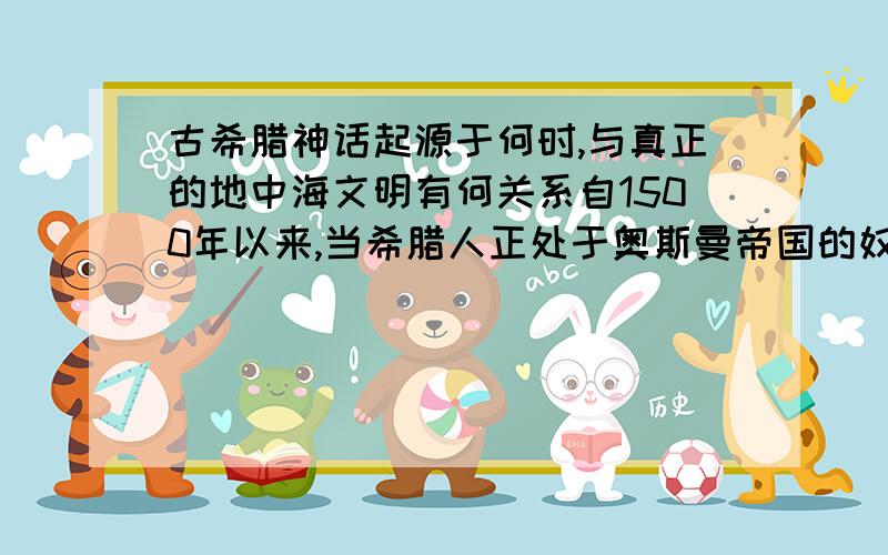 古希腊神话起源于何时,与真正的地中海文明有何关系自1500年以来,当希腊人正处于奥斯曼帝国的奴役下痛苦呻吟时,继承了地中海文明 在这一时期的近200年内,一个强大的敌人正矗立在欧洲君