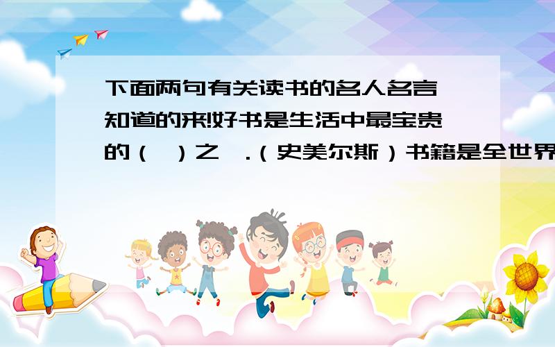 下面两句有关读书的名人名言,知道的来!好书是生活中最宝贵的（ ）之一.（史美尔斯）书籍是全世界的（ ）.（莎士比亚）