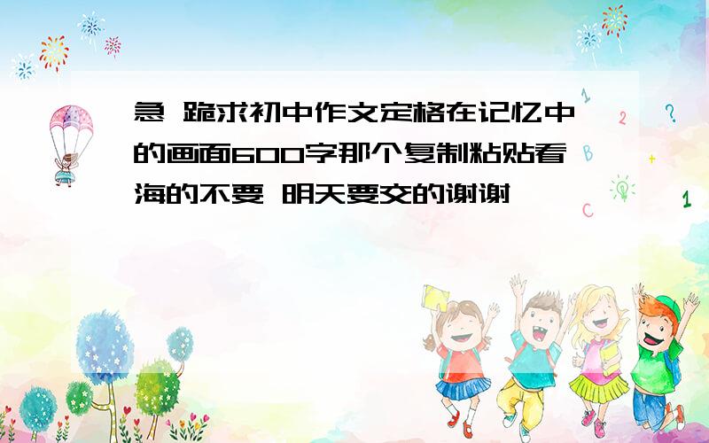 急 跪求初中作文定格在记忆中的画面600字那个复制粘贴看海的不要 明天要交的谢谢