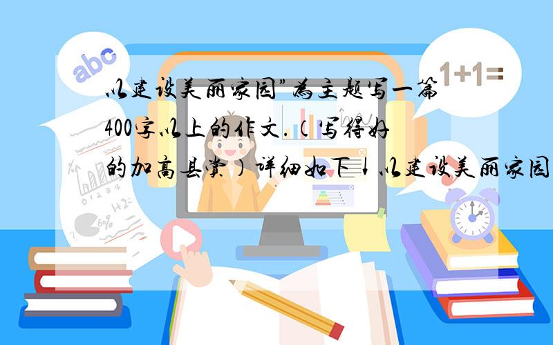 以建设美丽家园”为主题写一篇400字以上的作文.（写得好的加高县赏）详细如下↓以建设美丽家园”为主题.以亲见、亲历、亲感的视角,展示祖国、家乡近年来所取得的成就畅想未来的美好