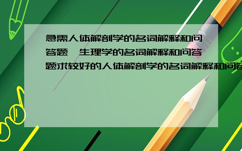 急需人体解剖学的名词解释和问答题,生理学的名词解释和问答题求较好的人体解剖学的名词解释和问答题,生理学的名词解释和问答题最好是经常考到的怎么没什么人回答啊~