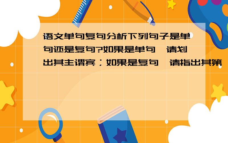 语文单句复句分析下列句子是单句还是复句?如果是单句,请划出其主谓宾；如果是复句,请指出其第一层次的关系（1）当你带着刀剪的创痕进入人类的厅堂,在一只雪白的瓷瓶或者一只透明的