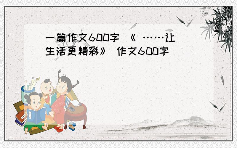 一篇作文600字 《 ……让生活更精彩》 作文600字