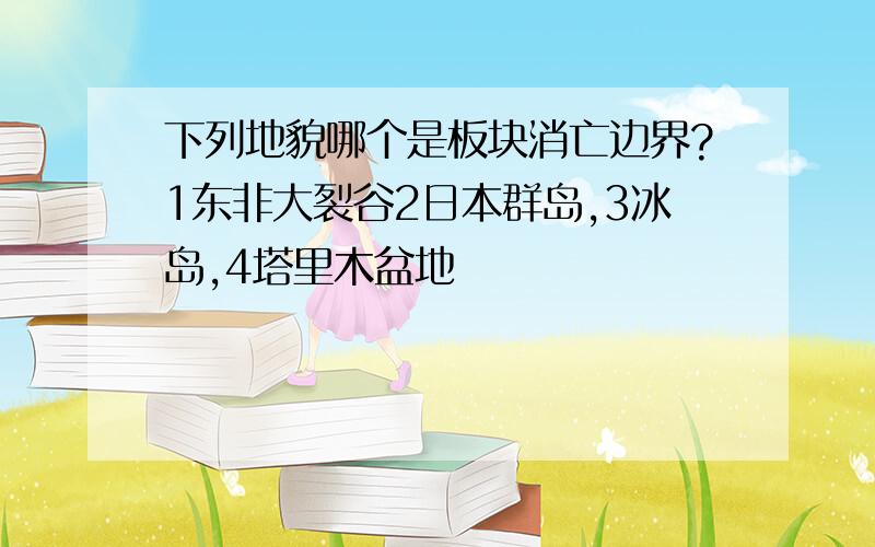 下列地貌哪个是板块消亡边界?1东非大裂谷2日本群岛,3冰岛,4塔里木盆地