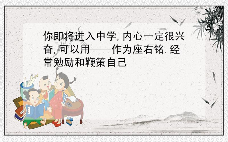 你即将进入中学,内心一定很兴奋,可以用——作为座右铭.经常勉励和鞭策自己