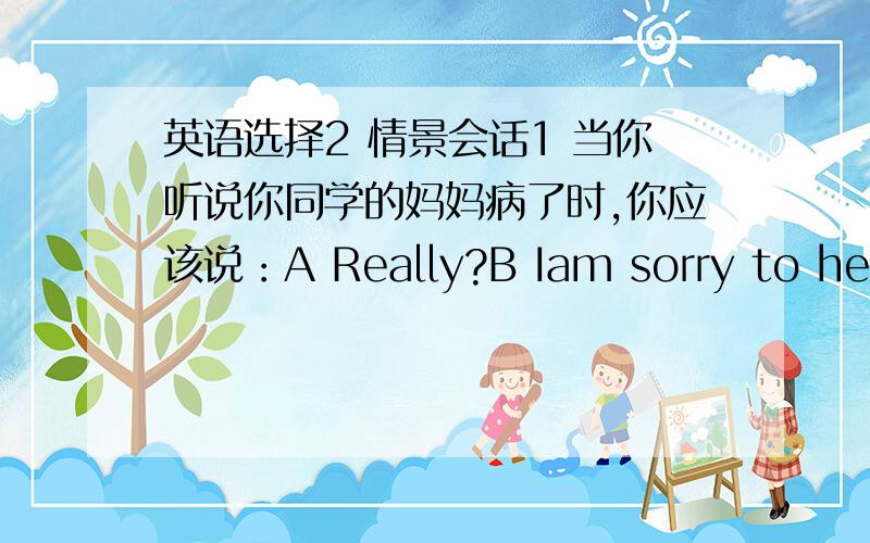 英语选择2 情景会话1 当你听说你同学的妈妈病了时,你应该说：A Really?B Iam sorry to hear that.C That's OK2 你的朋友说他在运动会上拿了奖,你应该说：A OK B Congratulations C That's OK3 你告诉同学你喜欢