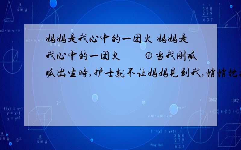 妈妈是我心中的一团火 妈妈是我心中的一团火　　①当我刚呱呱出生时,护士就不让妈妈见到我,悄悄地把我抱到哺婴室去.医生 地告诉她,我的左肘以下没有手.　　②有一天,7岁的我走出厨房