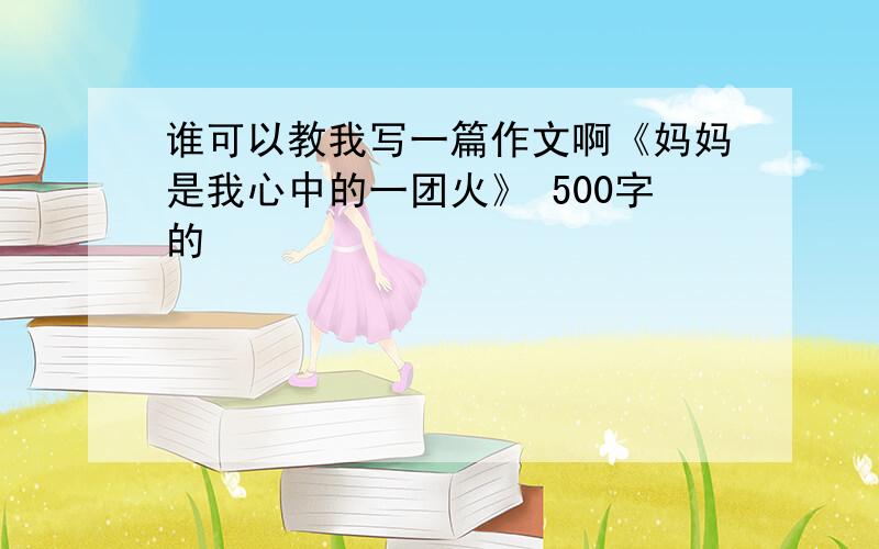 谁可以教我写一篇作文啊《妈妈是我心中的一团火》 500字的