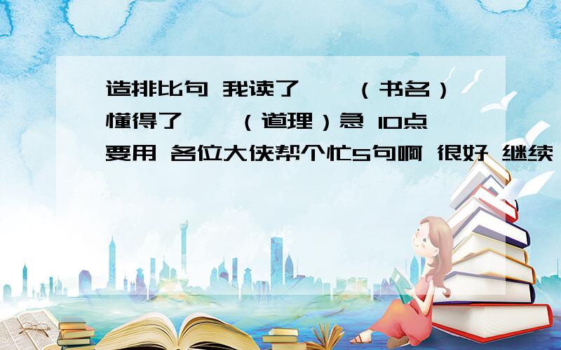 造排比句 我读了……（书名）懂得了……（道理）急 10点要用 各位大侠帮个忙5句啊 很好 继续