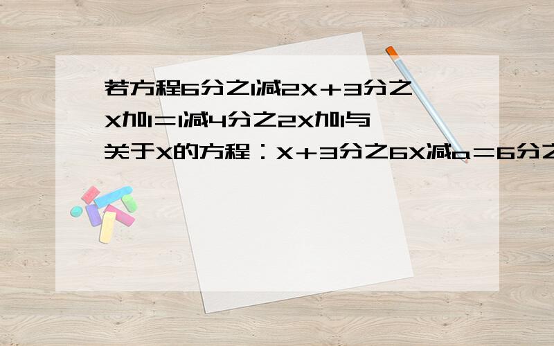 若方程6分之1减2X＋3分之X加1＝1减4分之2X加1与关于X的方程：X＋3分之6X减a＝6分之a减3X的解相同,求a的值