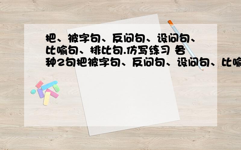 把、被字句、反问句、设问句、比喻句、排比句.仿写练习 各种2句把被字句、反问句、设问句、比喻句、排比句。仿写练习 各种2句