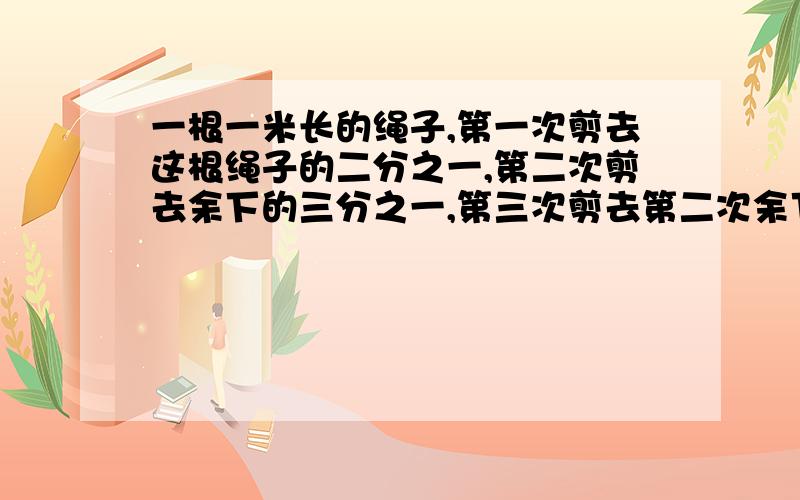 一根一米长的绳子,第一次剪去这根绳子的二分之一,第二次剪去余下的三分之一,第三次剪去第二次余下的四分一,第四次剪去第三次余下的五分之一.这样剪了四次后,这根绳子最后还剩多少米?