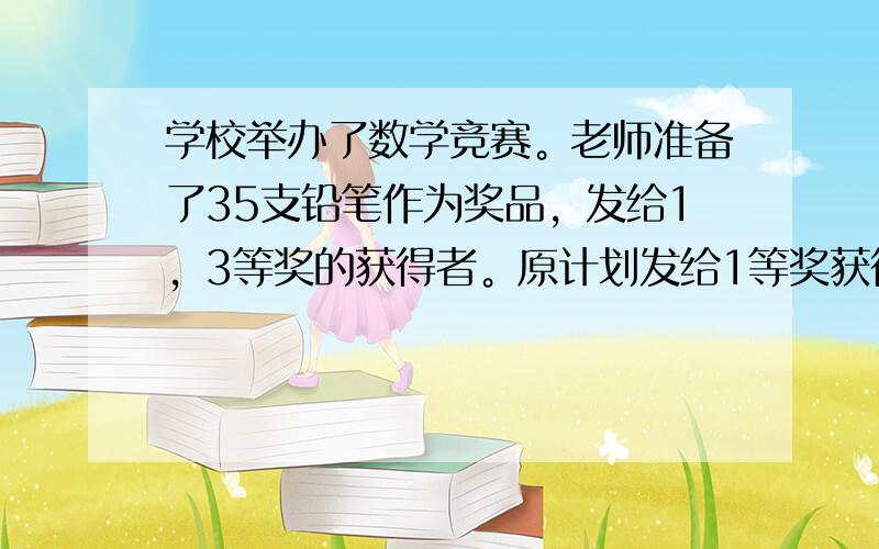 学校举办了数学竞赛。老师准备了35支铅笔作为奖品，发给1，3等奖的获得者。原计划发给1等奖获得者每人6支，发给2等奖获得者每人3支，发给3等奖获得者每人2支，正好发完。后来改为发给