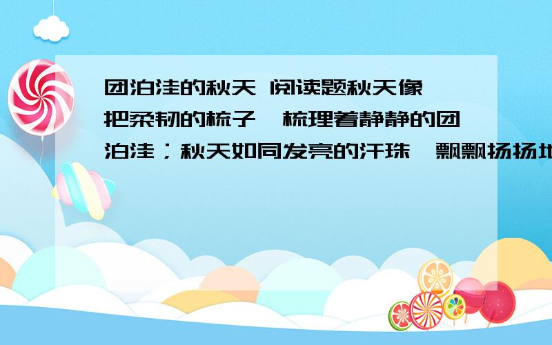 团泊洼的秋天 阅读题秋天像一把柔韧的梳子,梳理着静静的团泊洼；秋天如同发亮的汗珠,飘飘扬扬地在平滩上挥洒.高粱好似一队队“红领巾”,悄悄地把周围的道路观察；向日葵微笑着,望不