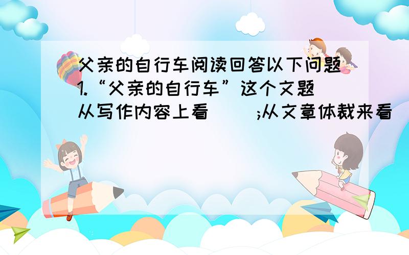 父亲的自行车阅读回答以下问题1.“父亲的自行车”这个文题从写作内容上看（ ）;从文章体裁来看（ ）；从行文的作用来看（ ）2.请概括写表现父亲“称职”切题先付爱的几件具体事例.3.