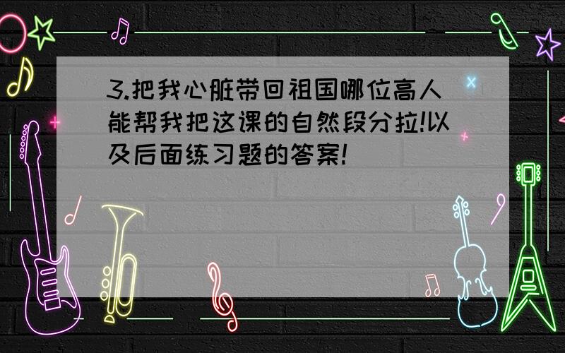 3.把我心脏带回祖国哪位高人能帮我把这课的自然段分拉!以及后面练习题的答案!