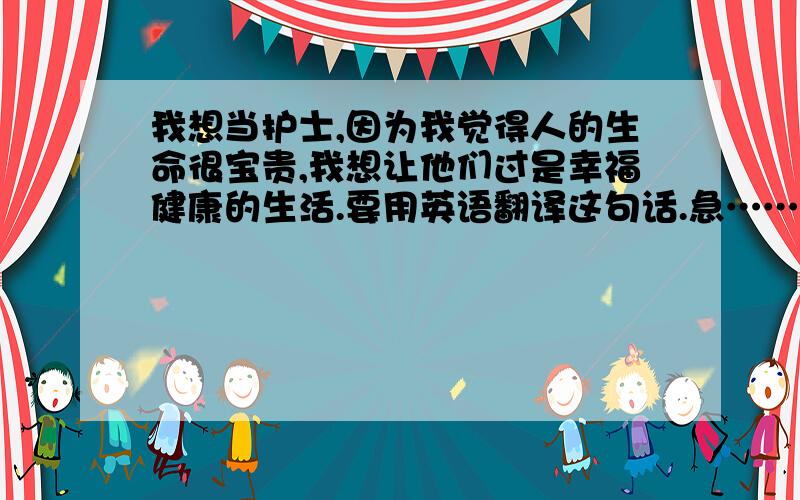 我想当护士,因为我觉得人的生命很宝贵,我想让他们过是幸福健康的生活.要用英语翻译这句话.急……!