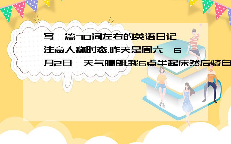 写一篇70词左右的英语日记,注意人称时态.昨天是周六,6月2日,天气晴朗.我6点半起床然后骑自行车去公园,我在公园玩得很开心.中午和父母吃了西红柿牛肉面.下午我和同学在学校打篮球.从下