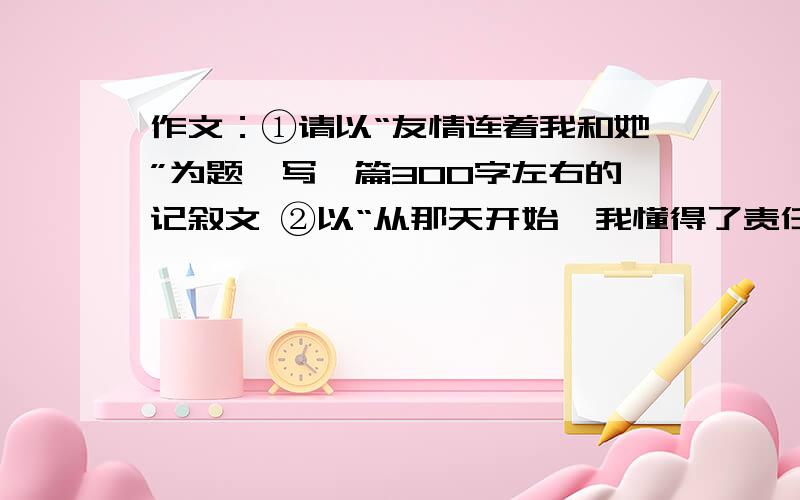 作文：①请以“友情连着我和她”为题,写一篇300字左右的记叙文 ②以“从那天开始,我懂得了责任”为题300字 记叙文 我的全部积蓄只剩10分了 谁写出我要求的两篇作文 我愿意倾家荡产 虽然