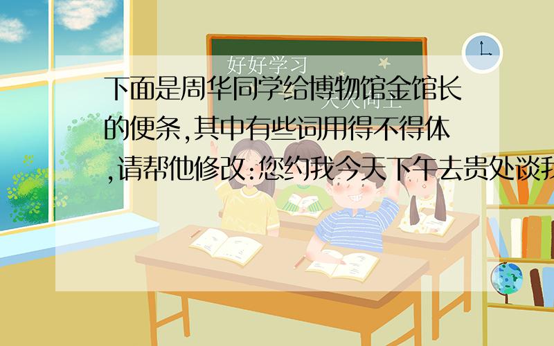 下面是周华同学给博物馆金馆长的便条,其中有些词用得不得体,请帮他修改:您约我今天下午去贵处谈我班同学光临贵馆参观一事,因我有急事,现决定改期.具体改在何时,另行磋商.其中不得体