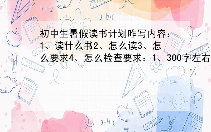 初中生暑假读书计划咋写内容：1、读什么书2、怎么读3、怎么要求4、怎么检查要求：1、300字左右2、四大名著除外80字左右打错了