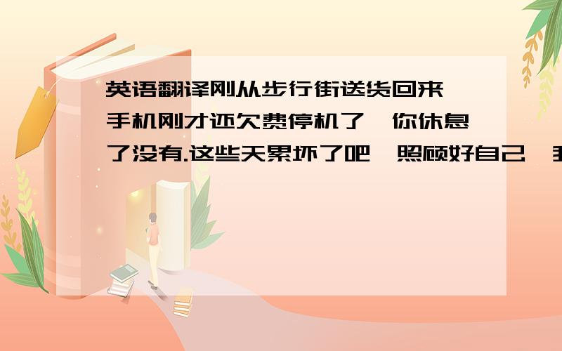 英语翻译刚从步行街送货回来,手机刚才还欠费停机了,你休息了没有.这些天累坏了吧,照顾好自己,我想你!要手工翻译的