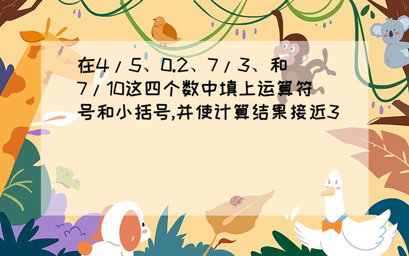 在4/5、0.2、7/3、和7/10这四个数中填上运算符号和小括号,并使计算结果接近3