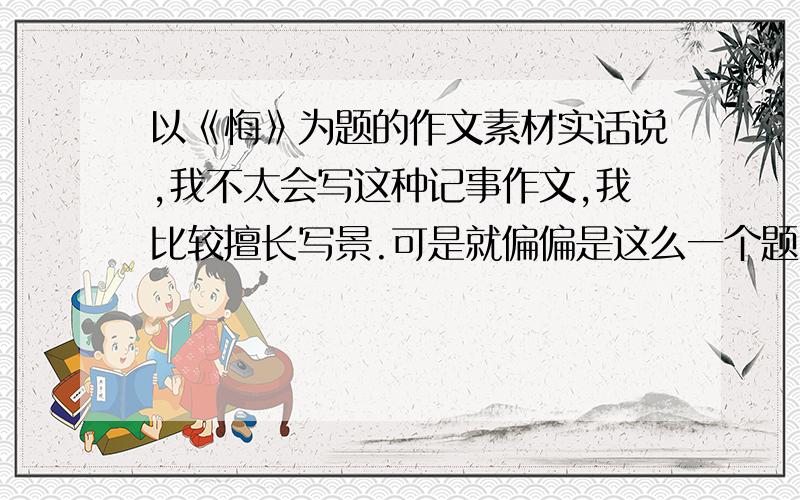 以《悔》为题的作文素材实话说,我不太会写这种记事作文,我比较擅长写景.可是就偏偏是这么一个题目,我真的无从下手了：没有合适的素材!不擅长情感流露得我该如何写好这篇作文呢?请各