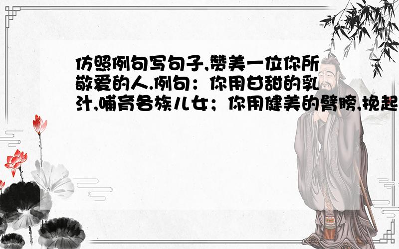 仿照例句写句子,赞美一位你所敬爱的人.例句：你用甘甜的乳汁,哺育各族儿女；你用健美的臂膀,挽起高山大海.要写老师的.