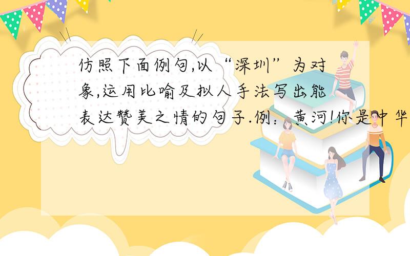 仿照下面例句,以“深圳”为对象,运用比喻及拟人手法写出能表达赞美之情的句子.例：黄河!你是中华民族的摇篮!五千年的古国文化,从你这儿发源；多少英雄的故事,在你身边扮演!仿句：深