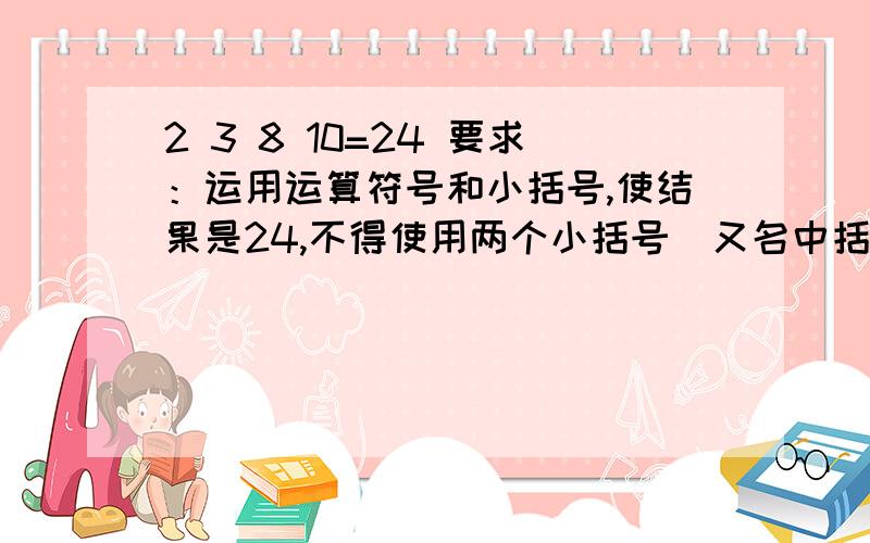 2 3 8 10=24 要求：运用运算符号和小括号,使结果是24,不得使用两个小括号（又名中括号）