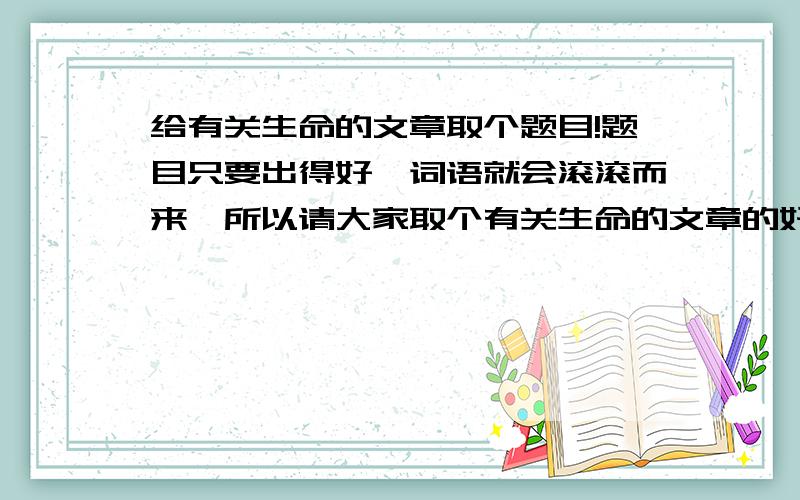 给有关生命的文章取个题目!题目只要出得好,词语就会滚滚而来,所以请大家取个有关生命的文章的好题目哦!尽量多写点,可以给我更好的选择~~!——||麻烦了哦!并能给点小小的说明哦不然太