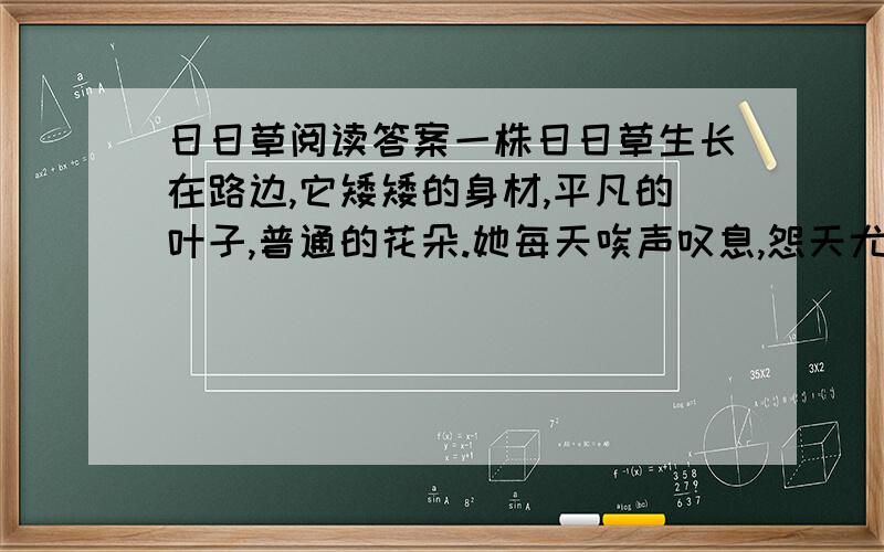 日日草阅读答案一株日日草生长在路边,它矮矮的身材,平凡的叶子,普通的花朵.她每天唉声叹息,怨天尤人,抱怨上帝对她不够（公正、公开、公平）.有一天,来了一位慈眉善目的老人,看见日日