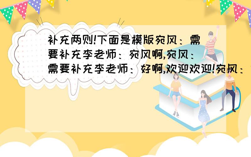 补充两则!下面是模版宛风：需要补充李老师：宛风啊,宛风：需要补充李老师：好啊,欢迎欢迎!宛风：需要补充李老师：那就今天下午3点到我办公室吧!宛风：需要补充李老师：好的,再见!