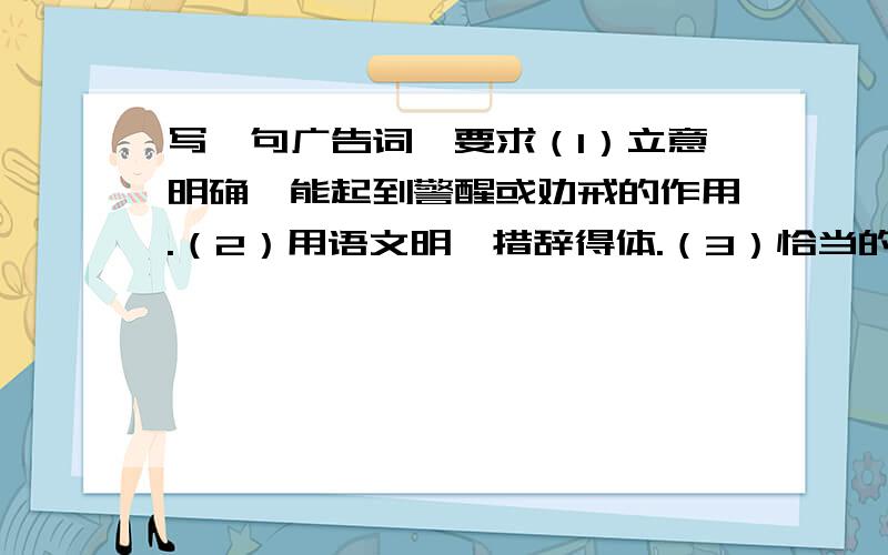 写一句广告词,要求（1）立意明确,能起到警醒或劝戒的作用.（2）用语文明,措辞得体.（3）恰当的使用一种修辞手法.（4）不超过25个字.例如（1）保护环境的公益广告词：不要让地球上的最