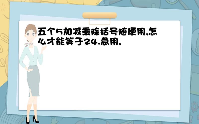 五个5加减乘除括号随便用,怎么才能等于24.急用,