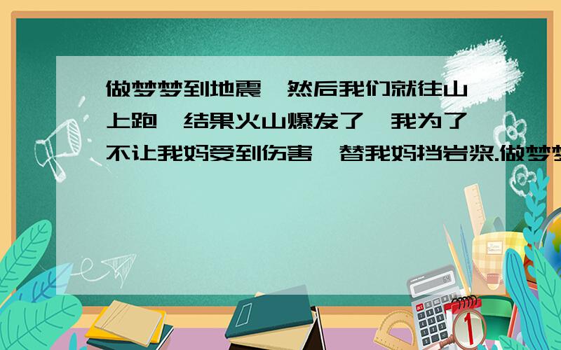 做梦梦到地震,然后我们就往山上跑,结果火山爆发了,我为了不让我妈受到伤害,替我妈挡岩浆.做梦梦到地震,然后我们就往山上跑,结果火山爆发了,我为了不让我妈受到伤害,替我妈挡岩浆.知觉