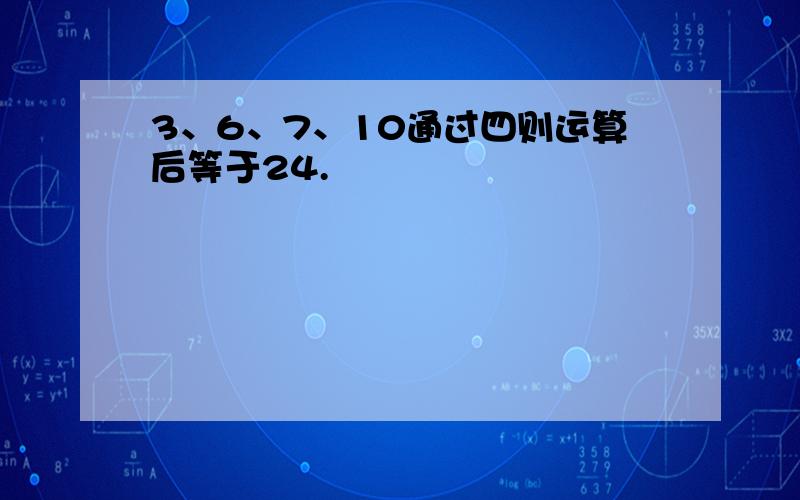 3、6、7、10通过四则运算后等于24.