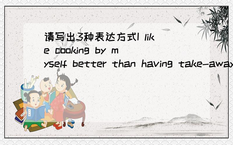 请写出3种表达方式I like cooking by myself better than having take-away.1)_______________________________________.2)_______________________________________.3)_______________________________________.