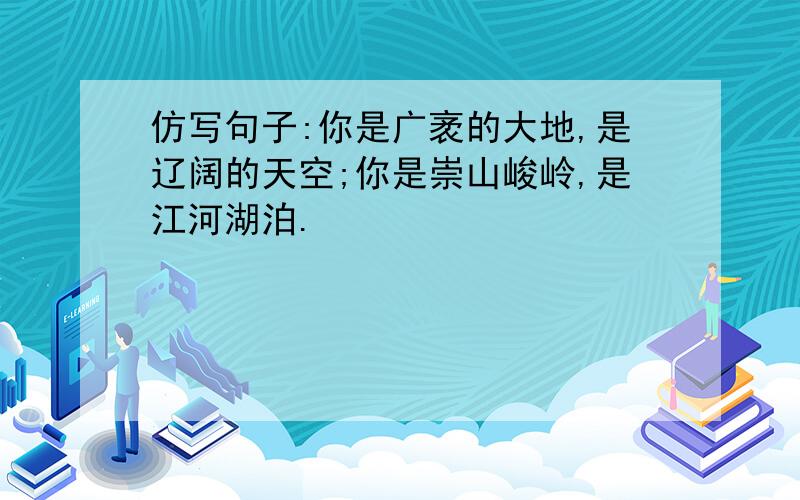 仿写句子:你是广袤的大地,是辽阔的天空;你是崇山峻岭,是江河湖泊.