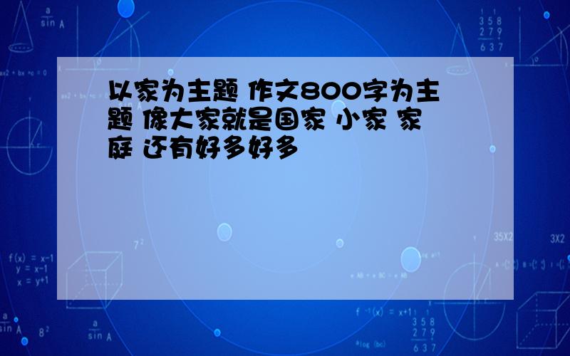 以家为主题 作文800字为主题 像大家就是国家 小家 家庭 还有好多好多