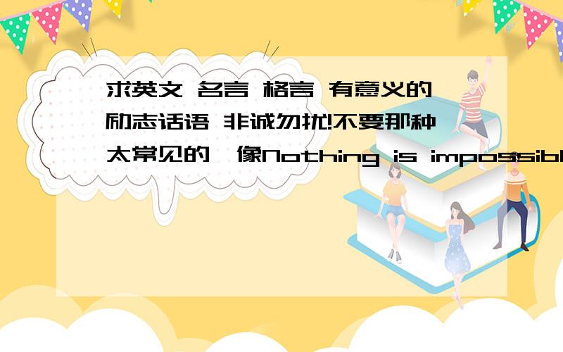 求英文 名言 格言 有意义的励志话语 非诚勿扰!不要那种太常见的,像Nothing is impossible Never say die 一样的最好意义非常十分励志或有道理的,并且少有人知道的用的最好简洁点的,有那么一两句