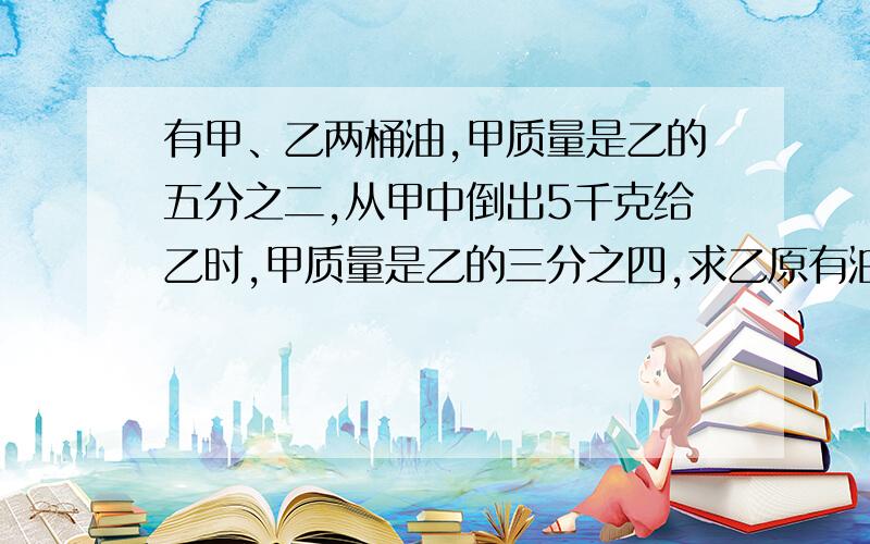 有甲、乙两桶油,甲质量是乙的五分之二,从甲中倒出5千克给乙时,甲质量是乙的三分之四,求乙原有油几千克