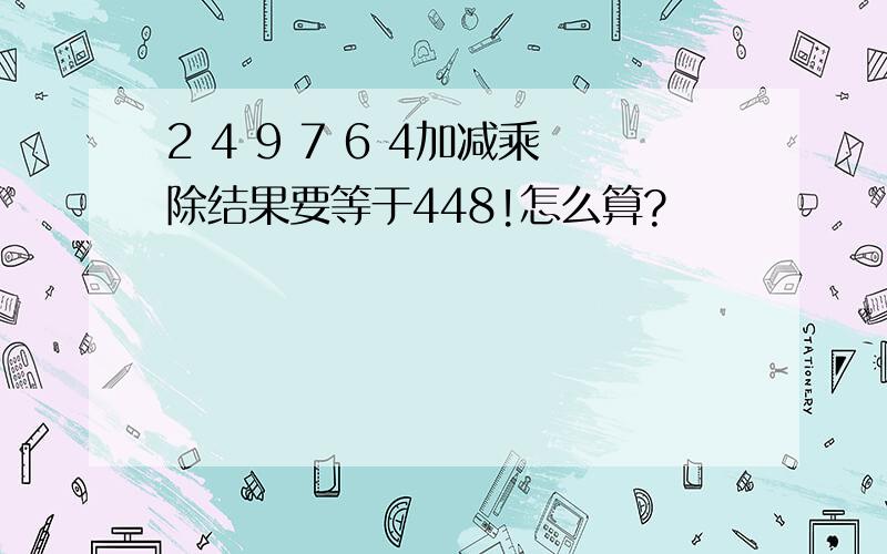 2 4 9 7 6 4加减乘除结果要等于448!怎么算?