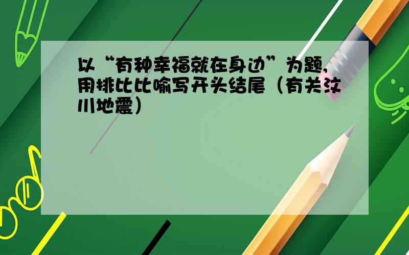 以“有种幸福就在身边”为题,用排比比喻写开头结尾（有关汶川地震）