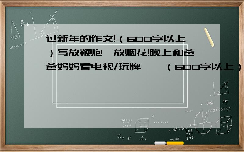 过新年的作文!（600字以上）写放鞭炮,放烟花!晚上和爸爸妈妈看电视/玩牌……（600字以上） 不要写和妹妹/奶奶……的,只有我和我父母