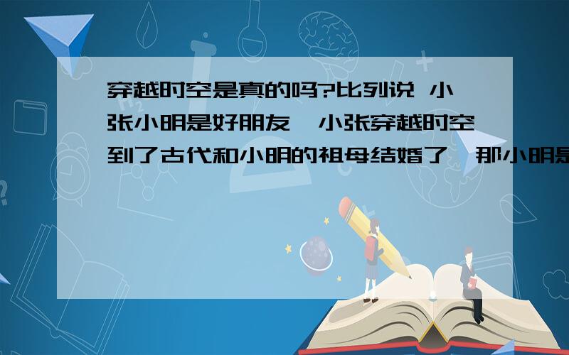 穿越时空是真的吗?比列说 小张小明是好朋友,小张穿越时空到了古代和小明的祖母结婚了,那小明是不是就不见了啊,那他不见了有没有其他人知道小明来过这个世界上,他的好朋友会不会记得