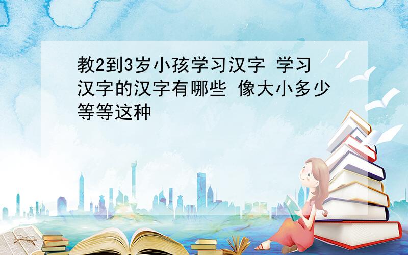 教2到3岁小孩学习汉字 学习汉字的汉字有哪些 像大小多少等等这种